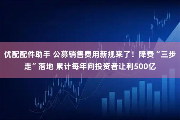 优配配件助手 公募销售费用新规来了！降费“三步走”落地 累计每年向投资者让利500亿