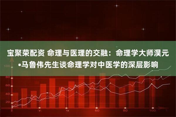 宝聚荣配资 命理与医理的交融：命理学大师淏元•马鲁伟先生谈命理学对中医学的深层影响