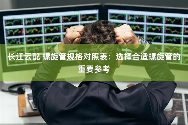 长江云配 螺旋管规格对照表：选择合适螺旋管的重要参考