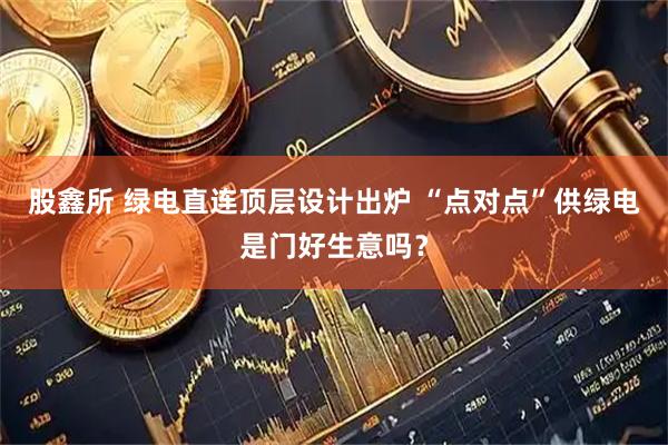 股鑫所 绿电直连顶层设计出炉 “点对点”供绿电是门好生意吗？