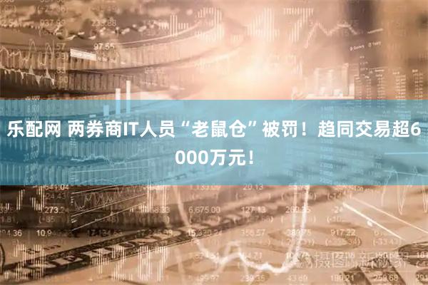 乐配网 两券商IT人员“老鼠仓”被罚！趋同交易超6000万元！