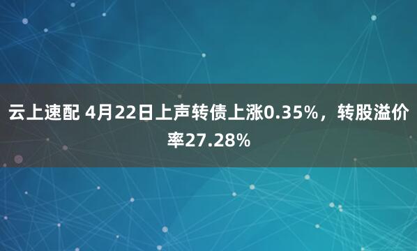 云上速配 4月22日上声转债上涨0.35%，转股溢价率27.28%