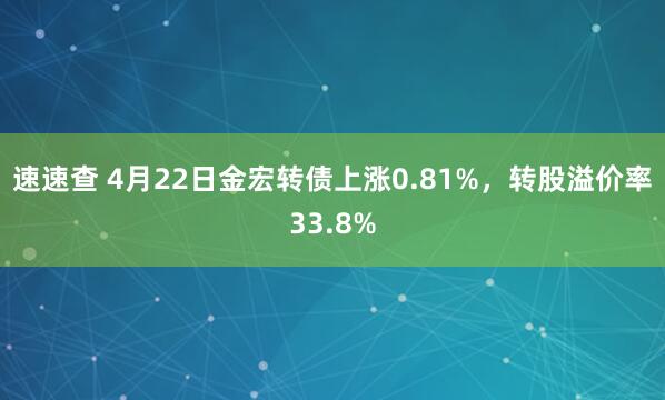 速速查 4月22日金宏转债上涨0.81%，转股溢价率33.8%