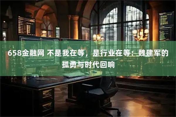 658金融网 不是我在等，是行业在等：魏建军的孤勇与时代回响