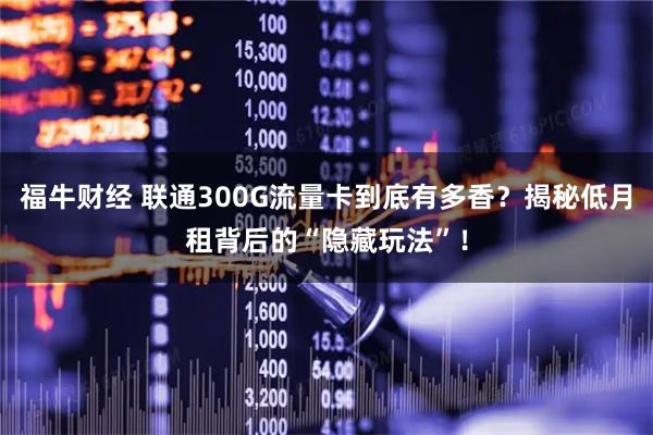 福牛财经 联通300G流量卡到底有多香？揭秘低月租背后的“隐藏玩法”！