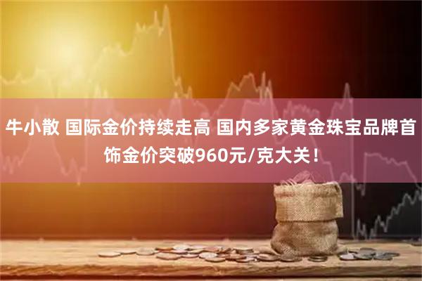 牛小散 国际金价持续走高 国内多家黄金珠宝品牌首饰金价突破960元/克大关！