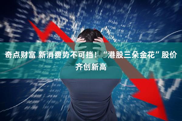 奇点财富 新消费势不可挡！“港股三朵金花”股价齐创新高