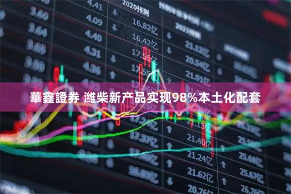華鑫證券 潍柴新产品实现98%本土化配套