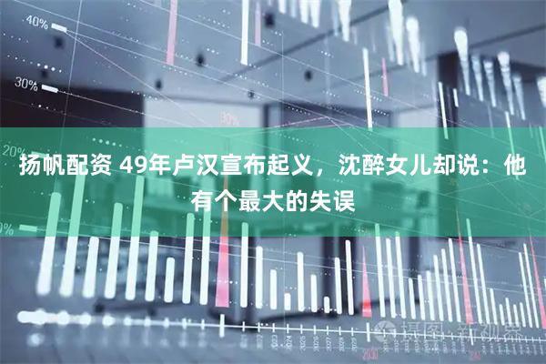 扬帆配资 49年卢汉宣布起义，沈醉女儿却说：他有个最大的失误